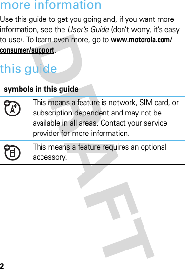 2more informationUse this guide to get you going and, if you want more information, see the User’s Guide (don’t worry, it’s easy to use). To learn even more, go to www.motorola.com/consumer/support.this guidesymbols in this guideThis means a feature is network, SIM card, or subscription dependent and may not be available in all areas. Contact your service provider for more information.This means a feature requires an optional accessory.