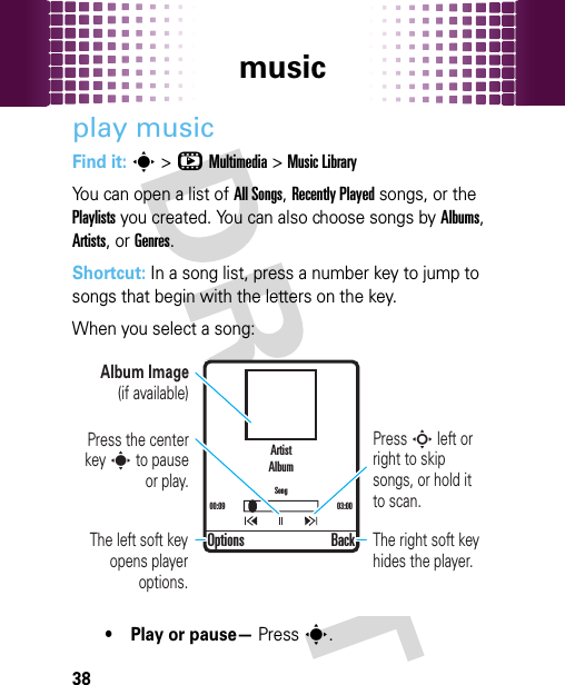 music38play musicFind it: s&gt;hMultimedia &gt;Music LibraryYou can open a list of All Songs, Recently Played songs, or the Playlists you created. You can also choose songs by Albums, Artists, or Genres.Shortcut: In a song list, press a number key to jump to songs that begin with the letters on the key.When you select a song:• Play or pause— Presss.ArtistAlbumSong00:09 03:00Options BackPress S left or right to skip songs, or hold it to scan.Album Image (if available)Press the center key s to pause or play.The right soft key hides the player.The left soft key opens player options.