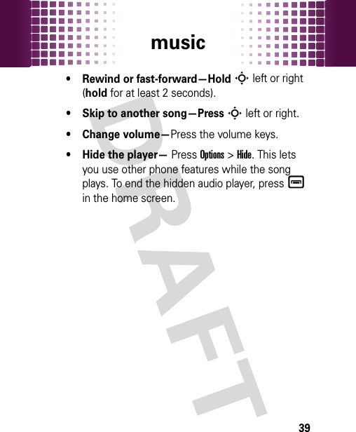 music39• Rewind or fast-forward—HoldS left or right (hold for at least 2 seconds).• Skip to another song—PressS left or right.• Change volume—Press the volume keys.• Hide the player— Press Options &gt;Hide. This lets you use other phone features while the song plays. To end the hidden audio player, pressé in the home screen.