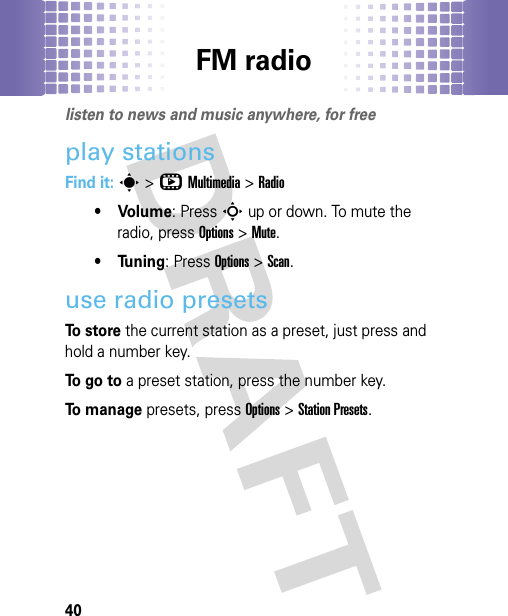 FM radio40FM radiolisten to news and music anywhere, for freeplay stationsFind it: s&gt;hMultimedia &gt;Radio• Volume: PressSup or down. To mute the radio, pressOptions &gt;Mute.•Tuning: PressOptions &gt;Scan.use radio presetsTo  s t o r e the current station as a preset, just press and hold a number key.To  g o  t o a preset station, press the number key.To  m a n a g e presets, pressOptions &gt;Station Presets.