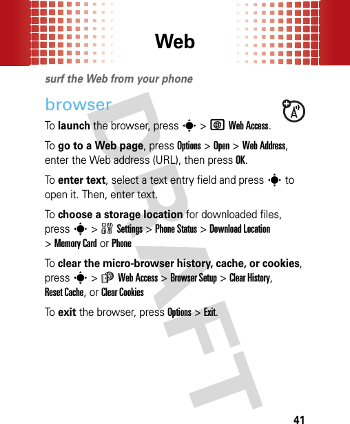 Web41Websurf the Web from your phonebrowserTo launch the browser, presss&gt;TWeb Access.To go to a Web page, press Options &gt;Open &gt;Web Address, enter the Web address (URL), then pressOK.To enter text, select a text entry field and presss to open it. Then, enter text.To choose a storage location for downloaded files, presss&gt;wSettings &gt;Phone Status &gt;Download Location &gt;Memory CardorPhoneTo clear the micro-browser history, cache, or cookies, presss&gt;áWeb Access &gt;Browser Setup &gt;Clear History, Reset Cache, or Clear CookiesTo exit the browser, press Options &gt;Exit.