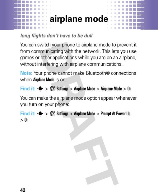 airplane mode42airplane modelong flights don’t have to be dullYou can switch your phone to airplane mode to prevent it from communicating with the network. This lets you use games or other applications while you are on an airplane, without interfering with airplane communications.Note: Your phone cannot make Bluetooth® connections when Airplane Mode is on.Find it: s&gt;wSettings &gt;Airplane Mode &gt;Airplane Mode &gt;OnYou can make the airplane mode option appear whenever you turn on your phone:Find it: s&gt;wSettings &gt;Airplane Mode &gt;Prompt At Power Up &gt;On