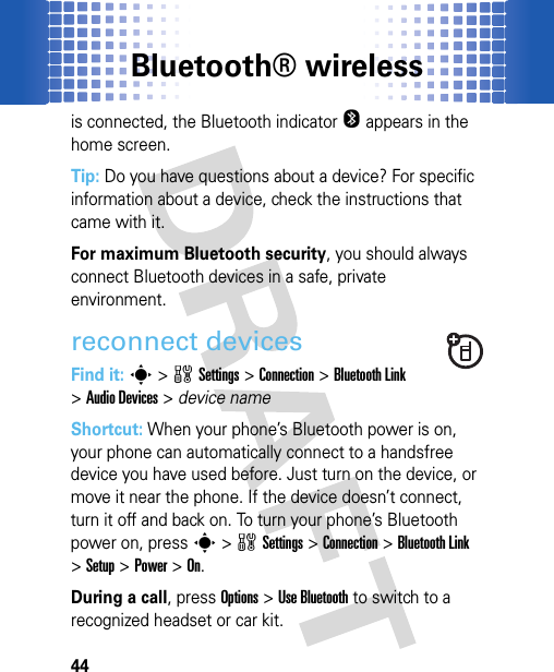 Bluetooth® wireless44is connected, the Bluetooth indicator O appears in the home screen.Tip: Do you have questions about a device? For specific information about a device, check the instructions that came with it.For maximum Bluetooth security, you should always connect Bluetooth devices in a safe, private environment.reconnect devicesFind it: s&gt;wSettings &gt;Connection &gt;Bluetooth Link &gt;Audio Devices &gt; device nameShortcut: When your phone’s Bluetooth power is on, your phone can automatically connect to a handsfree device you have used before. Just turn on the device, or move it near the phone. If the device doesn’t connect, turn it off and back on. To turn your phone’s Bluetooth power on, press s&gt;wSettings &gt;Connection &gt;Bluetooth Link &gt;Setup &gt;Power &gt;On.During a call, press Options&gt;Use Bluetooth to switch to a recognized headset or car kit.