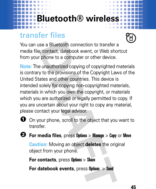 Bluetooth® wireless45transfer filesYou can use a Bluetooth connection to transfer a media file, contact, datebook event, or Web shortcut from your phone to a computer or other device.Note: The unauthorized copying of copyrighted materials is contrary to the provisions of the Copyright Laws of the United States and other countries. This device is intended solely for copying non-copyrighted materials, materials in which you own the copyright, or materials which you are authorized or legally permitted to copy. If you are uncertain about your right to copy any material, please contact your legal advisor.  1On your phone, scroll to the object that you want to transfer.2For media files, pressOptions &gt;Manage &gt;Copyor MoveCaution: Moving an object deletes the original object from your phone.For contacts, pressOptions &gt;ShareFor datebook events, pressOptions &gt; Send