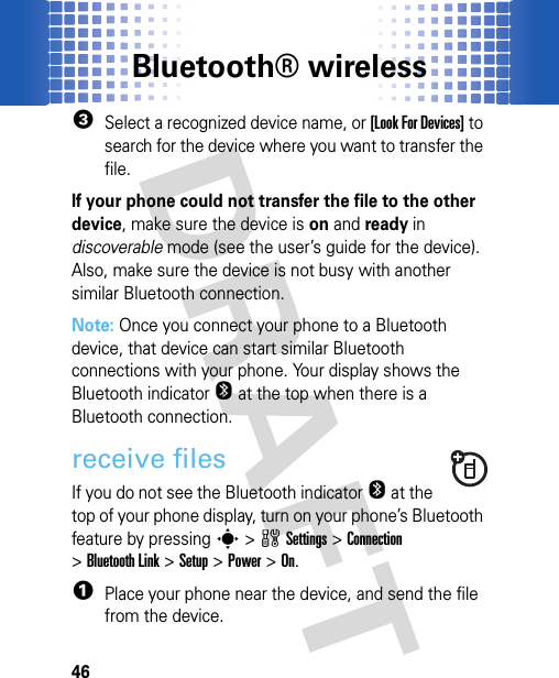 Bluetooth® wireless463Select a recognized device name, or [Look For Devices] to search for the device where you want to transfer the file.If your phone could not transfer the file to the other device, make sure the device is on and ready in discoverable mode (see the user’s guide for the device). Also, make sure the device is not busy with another similar Bluetooth connection.Note: Once you connect your phone to a Bluetooth device, that device can start similar Bluetooth connections with your phone. Your display shows the Bluetooth indicatorO at the top when there is a Bluetooth connection.receive filesIf you do not see the Bluetooth indicatorO at the top of your phone display, turn on your phone’s Bluetooth feature by pressing s&gt;wSettings &gt;Connection &gt;Bluetooth Link &gt;Setup &gt;Power &gt;On.  1Place your phone near the device, and send the file from the device.