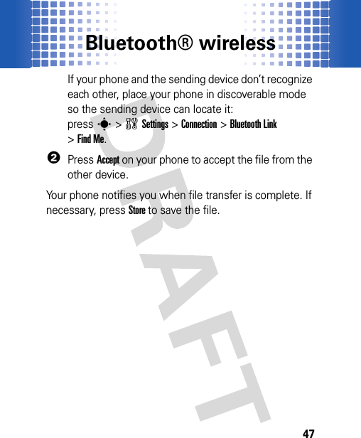 Bluetooth® wireless47If your phone and the sending device don’t recognize each other, place your phone in discoverable mode so the sending device can locate it: presss&gt;wSettings &gt;Connection &gt;Bluetooth Link &gt;Find Me.2PressAccept on your phone to accept the file from the other device.Your phone notifies you when file transfer is complete. If necessary, press Store to save the file.