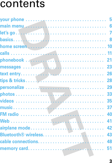 3contentsyour phone . . . . . . . . . . . . . . . . . . . . . . . . . . . . . . . . .   5main menu  . . . . . . . . . . . . . . . . . . . . . . . . . . . . . . . . .   6let’s go . . . . . . . . . . . . . . . . . . . . . . . . . . . . . . . . . . . . .   7basics. . . . . . . . . . . . . . . . . . . . . . . . . . . . . . . . . . . . . .   8home screen . . . . . . . . . . . . . . . . . . . . . . . . . . . . . . . . 10calls . . . . . . . . . . . . . . . . . . . . . . . . . . . . . . . . . . . . . . . 11phonebook  . . . . . . . . . . . . . . . . . . . . . . . . . . . . . . . .   21messages  . . . . . . . . . . . . . . . . . . . . . . . . . . . . . . . . .   23text entry. . . . . . . . . . . . . . . . . . . . . . . . . . . . . . . . . .   26tips &amp; tricks . . . . . . . . . . . . . . . . . . . . . . . . . . . . . . . .   28personalize . . . . . . . . . . . . . . . . . . . . . . . . . . . . . . . .   29photos . . . . . . . . . . . . . . . . . . . . . . . . . . . . . . . . . . . .   33videos  . . . . . . . . . . . . . . . . . . . . . . . . . . . . . . . . . . . .   35music . . . . . . . . . . . . . . . . . . . . . . . . . . . . . . . . . . . . .   37FM radio  . . . . . . . . . . . . . . . . . . . . . . . . . . . . . . . . . .   40Web . . . . . . . . . . . . . . . . . . . . . . . . . . . . . . . . . . . . . .   41airplane mode . . . . . . . . . . . . . . . . . . . . . . . . . . . . . .   42Bluetooth® wireless. . . . . . . . . . . . . . . . . . . . . . . . .   43cable connections. . . . . . . . . . . . . . . . . . . . . . . . . . .   48memory card. . . . . . . . . . . . . . . . . . . . . . . . . . . . . . .   51