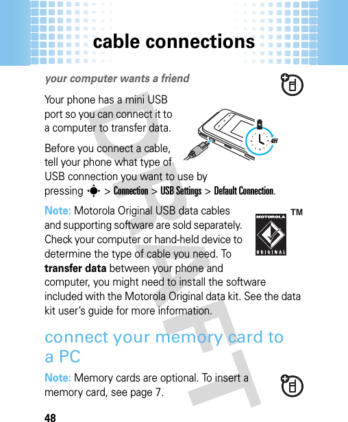 cable connections48cable connectionsyour computer wants a friendYour phone has a mini USB port so you can connect it to a computer to transfer data.Before you connect a cable, tell your phone what type of USB connection you want to use by pressings&gt;Connection &gt;USB Settings &gt;Default Connection.Note: Motorola Original USB data cables and supporting software are sold separately. Check your computer or hand-held device to determine the type of cable you need. To transfer data between your phone and computer, you might need to install the software included with the Motorola Original data kit. See the data kit user’s guide for more information.connect your memory card to aPCNote: Memory cards are optional. To insert a memory card, see page 7.4H