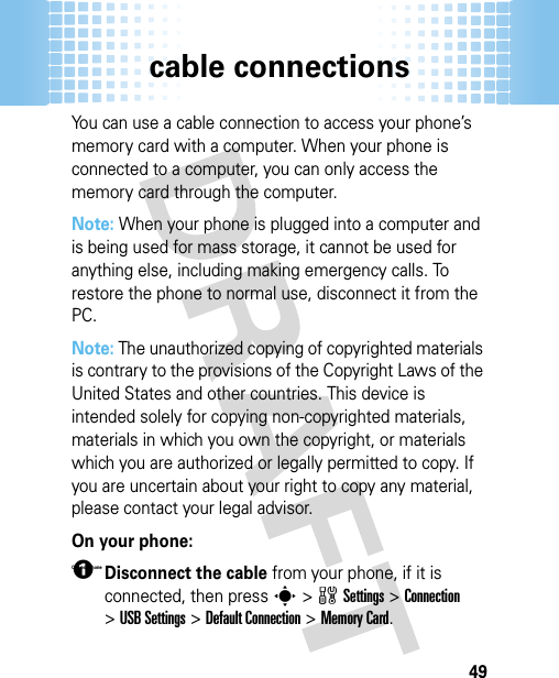 cable connections49You can use a cable connection to access your phone’s memory card with a computer. When your phone is connected to a computer, you can only access the memory card through the computer.Note: When your phone is plugged into a computer and is being used for mass storage, it cannot be used for anything else, including making emergency calls. To restore the phone to normal use, disconnect it from the PC. Note: The unauthorized copying of copyrighted materials is contrary to the provisions of the Copyright Laws of the United States and other countries. This device is intended solely for copying non-copyrighted materials, materials in which you own the copyright, or materials which you are authorized or legally permitted to copy. If you are uncertain about your right to copy any material, please contact your legal advisor.On your phone: On your Phone 1Disconnect the cable from your phone, if it is connected, then press s&gt;wSettings &gt;Connection &gt;USB Settings &gt;Default Connection &gt;Memory Card.