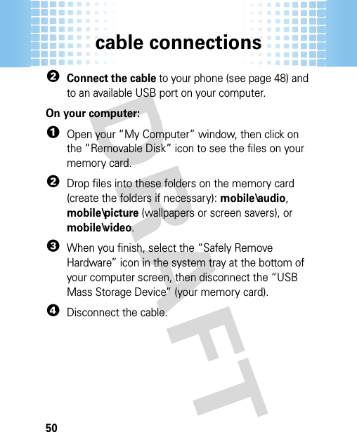 cable connections502Connect the cable to your phone (see page 48) and to an available USB port on your computer.On your computer:  1Open your “My Computer” window, then click on the “Removable Disk” icon to see the files on your memory card.2Drop files into these folders on the memory card (create the folders if necessary): mobile\audio, mobile\picture (wallpapers or screen savers), or mobile\video.3When you finish, select the “Safely Remove Hardware” icon in the system tray at the bottom of your computer screen, then disconnect the “USB Mass Storage Device” (your memory card).4Disconnect the cable.