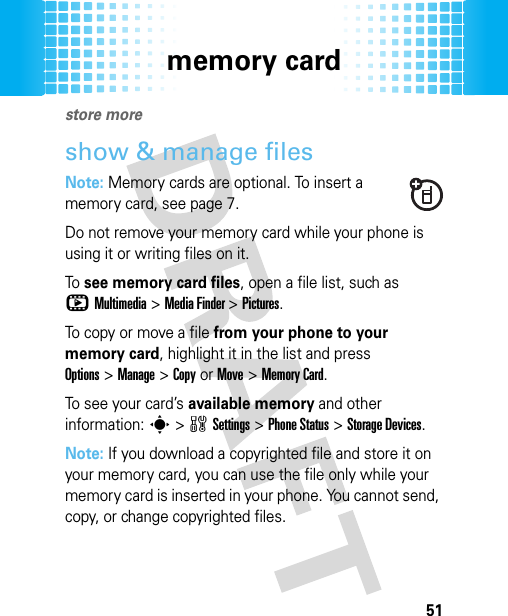 memory card51memor y cardstore moreshow &amp; manage filesNote: Memory cards are optional. To insert a memory card, see page 7.Do not remove your memory card while your phone is using it or writing files on it.To see memory card files, open a file list, such as hMultimedia &gt;Media Finder &gt;Pictures.To copy or move a file from your phone to your memory card, highlight it in the list and press Options&gt;Manage &gt;CopyorMove &gt;Memory Card. To see your card’s available memory and other information: s &gt;wSettings &gt;Phone Status &gt;Storage Devices.Note: If you download a copyrighted file and store it on your memory card, you can use the file only while your memory card is inserted in your phone. You cannot send, copy, or change copyrighted files.