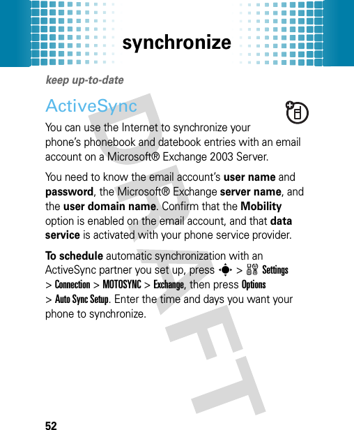 synchronize52synchronizekeep up-to-dateActiveSyncYou can use the Internet to synchronize your phone’s phonebook and datebook entries with an email account on a Microsoft® Exchange 2003 Server.You need to know the email account’s user name and password, the Microsoft® Exchange server name, and the user domain name. Confirm that the Mobility option is enabled on the email account, and that data service is activated with your phone service provider.To schedule automatic synchronization with an ActiveSync partner you set up, presss&gt;wSettings &gt;Connection &gt;MOTOSYNC &gt;Exchange, then press Options &gt;Auto Sync Setup. Enter the time and days you want your phone to synchronize.