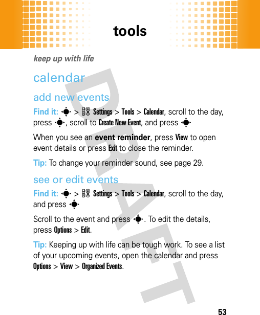 tools53toolskeep up with lifecalendaradd new eventsFind it: s&gt;wSettings &gt;Tools &gt;Calendar, scroll to the day, press s, scroll to Create New Event, and press sWhen you see an event reminder, pressView to open event details or pressExit to close the reminder.Tip: To change your reminder sound, see page 29.see or edit eventsFind it: s&gt;wSettings &gt;Tools &gt;Calendar, scroll to the day, and presssScroll to the event and press s. To edit the details, pressOptions&gt;Edit.Tip: Keeping up with life can be tough work. To see a list of your upcoming events, open the calendar and press Options &gt;View &gt;Organized Events.