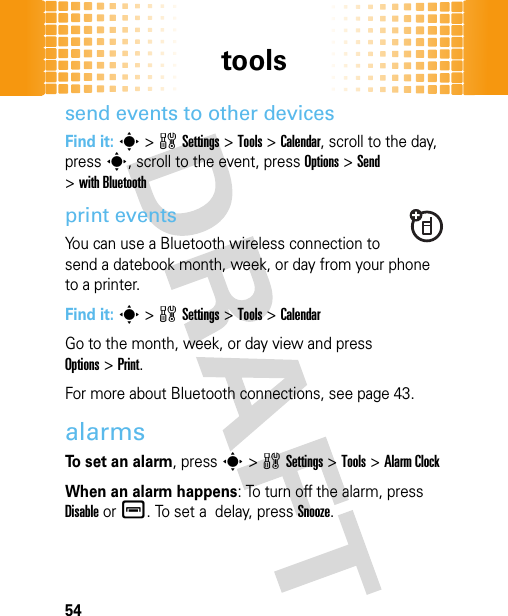 tools54send events to other devicesFind it: s&gt;wSettings &gt;Tools &gt;Calendar, scroll to the day, presss, scroll to the event, press Options&gt;Send &gt;with Bluetoothprint eventsYou can use a Bluetooth wireless connection to send a datebook month, week, or day from your phone to a printer.Find it: s&gt;wSettings &gt;Tools &gt;CalendarGo to the month, week, or day view and press Options&gt;Print.For more about Bluetooth connections, see page 43.alarmsTo set an alarm, presss&gt;wSettings &gt;Tools &gt;Alarm ClockWhen an alarm happens: To turn off the alarm, press Disableor é. To set a  delay, pressSnooze.