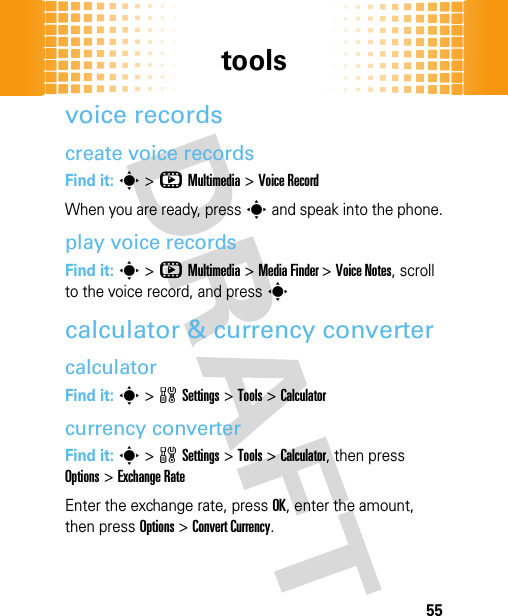 tools55voice recordscreate voice recordsFind it: s&gt;hMultimedia &gt;Voice RecordWhen you are ready, press s and speak into the phone.play voice recordsFind it: s&gt;hMultimedia &gt;Media Finder &gt;Voice Notes, scroll to the voice record, and pressscalculator &amp; currency convertercalculatorFind it: s&gt;wSettings &gt;Tools &gt;Calculatorcurrency converterFind it: s&gt;wSettings &gt;Tools &gt;Calculator, then press Options&gt;Exchange RateEnter the exchange rate, press OK, enter the amount, then press Options&gt;Convert Currency.