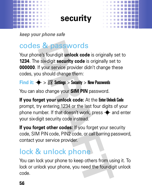 security56securitykeep your phone safecodes &amp; passwordsYour phone’s four-digit unlock code is originally set to 1234. The six-digit security code is originally set to 000000. If your service provider didn’t change these codes, you should change them:Find it: s &gt;wSettings &gt;Security &gt;New PasswordsYou can also change your SIM PIN password.If you forget your unlock code:At the Enter Unlock Code prompt, try entering 1234 or the last four digits of your phone number. If that doesn’t work, press s and enter your six-digit security code instead.If you forget other codes: If you forget your security code, SIM PIN code, PIN2 code, or call barring password, contact your service provider.lock &amp; unlock phoneYou can lock your phone to keep others from using it. To lock or unlock your phone, you need the four-digit unlock code.