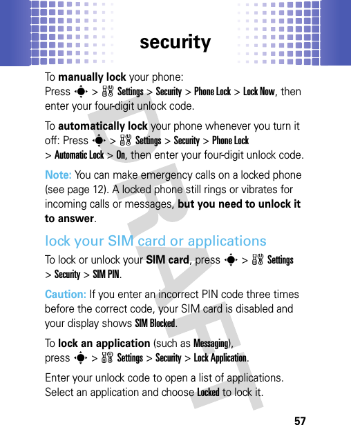 security57To manually lock your phone: Presss&gt;wSettings&gt;Security &gt;Phone Lock &gt;Lock Now, then enter your four-digit unlock code.To automatically lock your phone whenever you turn it off: Presss&gt;wSettings &gt;Security &gt;Phone Lock &gt;Automatic Lock &gt;On, then enter your four-digit unlock code.Note: You can make emergency calls on a locked phone (see page 12). A locked phone still rings or vibrates for incoming calls or messages, but you need to unlock it to answer.lock your SIM card or applicationsTo lock or unlock your SIM card, presss&gt;wSettings &gt;Security &gt;SIM PIN.Caution: If you enter an incorrect PIN code three times before the correct code, your SIM card is disabled and your display shows SIM Blocked.To lock an application (such as Messaging), presss&gt;wSettings &gt;Security &gt;Lock Application.Enter your unlock code to open a list of applications. Select an application and choose Locked to lock it.