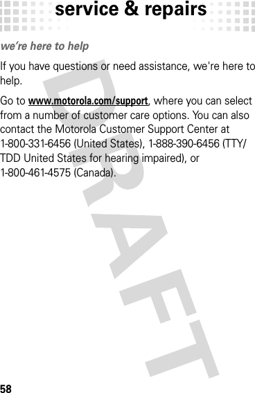 service &amp; repairs58servi ce &amp; repai rswe’re here to helpIf you have questions or need assistance, we&apos;re here to help.Go to www.motorola.com/support, where you can select from a number of customer care options. You can also contact the Motorola Customer Support Center at 1-800-331-6456 (United States), 1-888-390-6456 (TTY/TDD United States for hearing impaired), or 1-800-461-4575 (Canada).