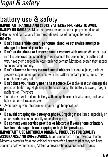 59legal &amp; safetybattery use &amp; safetyIMPORTANT: HANDLE AND STORE BATTERIES PROPERLY TO AVOID INJURY OR DAMAGE. Most battery issues arise from improper handling of batteries, and particularly from the continued use of damaged batteries.DON’Ts• Don’t disassemble, crush, puncture, shred, or otherwise attempt to change the form of your battery.• Don’t let the phone or battery come in contact with water. Water can get into the phone’s circuits, leading to corrosion. If the phone and/or battery get wet, have them checked by your carrier or contact Motorola, even if they appear to be working properly.• Don’t allow the battery to touch metal objects. If metal objects, such as jewelry, stay in prolonged contact with the battery contact points, the battery could become very hot.• Don’t place your battery near a heat source. Excessive heat can damage the phone or the battery. High temperatures can cause the battery to swell, leak, or malfunction. Therefore:•Do not dry a wet or damp battery with an appliance or heat source, such as a hair dryer or microwave oven.•Avoid leaving your phone in your car in high temperatures.DOs• Do avoid dropping the battery or phone. Dropping these items, especially on a hard surface, can potentially cause damage.• Do contact your service provider or Motorola if your phone or battery has been damaged from dropping or high temperatures.IMPORTANT: USE MOTOROLA ORIGINAL PRODUCTS FOR QUALITY ASSURANCE AND SAFEGUARDS. To aid consumers in identifying authentic Motorola batteries from non-original or counterfeit batteries (that may not have adequate safety protection), Motorola provides holograms on its batteries. 