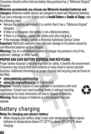 60Consumers should confirm that any battery they purchase has a “Motorola Original” hologram.Motorola recommends you always use Motorola-branded batteries and chargers. Motorola mobile devices are designed to work with Motorola batteries. If you see a message on your display such as Invalid Battery or Unable to Charge, take the following steps:•Remove the battery and inspect it to confirm that it has a “Motorola Original” hologram;•If there is no hologram, the battery is not a Motorola battery;•If there is a hologram, replace the battery and retry charging it;•If the message remains, contact a Motorola Authorized Service Center.Important: Motorola’s warranty does not cover damage to the phone caused by non-Motorola batteries and/or chargers.Warning: Use of a non-Motorola battery or charger may present a risk of fire, explosion, leakage, or other hazard.PROPER AND SAFE BATTERY DISPOSAL AND RECYCLINGProper battery disposal is not only important for safety, it benefits the environment. Consumers may recycle their used batteries in many retail or service provider locations. Additional information on proper disposal and recycling may be found on the Web:•www.motorola.com/recycling•www.rbrc.org/call2recycle/ (in English only)Disposal: Promptly dispose of used batteries in accordance with local regulations. Contact your local recycling center or national recycling organizations for more information on how to dispose of batteries.Warning: Never dispose of batteries in a fire because they may explode.battery chargingNotes for charging your phone’s battery:•When charging your battery, keep it near room temperature. Never expose batteries to temperatures below 0°C (32°F) or above 45°C (113°F) when charging.