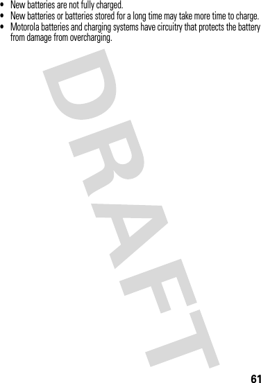 61•New batteries are not fully charged.•New batteries or batteries stored for a long time may take more time to charge.•Motorola batteries and charging systems have circuitry that protects the battery from damage from overcharging.