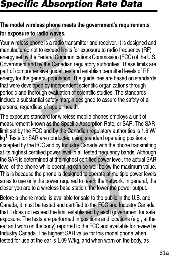  61aSpecific Absorption Rate DataThe model wireless phone meets the government’s requirements for exposure to radio waves. Your wireless phone is a radio transmitter and receiver. It is designed and manufactured not to exceed limits for exposure to radio frequency (RF) energy set by the Federal Communications Commission (FCC) of the U.S. Government and by the Canadian regulatory authorities. These limits are part of comprehensive guidelines and establish permitted levels of RF energy for the general population. The guidelines are based on standards that were developed by independent scientific organizations through periodic and thorough evaluation of scientific studies. The standards include a substantial safety margin designed to assure the safety of all persons, regardless of age or health.The exposure standard for wireless mobile phones employs a unit of measurement known as the Specific Absorption Rate, or SAR. The SAR limit set by the FCC and by the Canadian regulatory authorities is 1.6 W/kg1 Tests for SAR are conducted using standard operating positions accepted by the FCC and by Industry Canada with the phone transmitting at its highest certified power level in all tested frequency bands. Although the SAR is determined at the highest certified power level, the actual SAR level of the phone while operating can be well below the maximum value. This is because the phone is designed to operate at multiple power levels so as to use only the power required to reach the network. In general, the closer you are to a wireless base station, the lower the power output.Before a phone model is available for sale to the public in the U.S. and Canada, it must be tested and certified to the FCC and Industry Canada that it does not exceed the limit established by each government for safe exposure. The tests are performed in positions and locations (e.g., at the ear and worn on the body) reported to the FCC and available for review by Industry Canada. The highest SAR value for this model phone when tested for use at the ear is 1.09 W/kg, and when worn on the body, as 