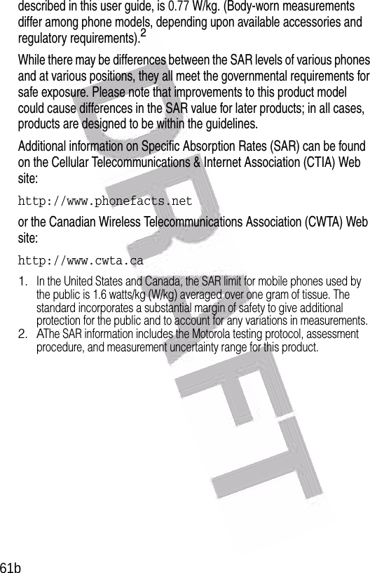  61bdescribed in this user guide, is 0.77 W/kg. (Body-worn measurements differ among phone models, depending upon available accessories and regulatory requirements).2While there may be differences between the SAR levels of various phones and at various positions, they all meet the governmental requirements for safe exposure. Please note that improvements to this product model could cause differences in the SAR value for later products; in all cases, products are designed to be within the guidelines.Additional information on Specific Absorption Rates (SAR) can be found on the Cellular Telecommunications &amp; Internet Association (CTIA) Web site:http://www.phonefacts.netor the Canadian Wireless Telecommunications Association (CWTA) Web site:http://www.cwta.ca1.In the United States and Canada, the SAR limit for mobile phones used by the public is 1.6 watts/kg (W/kg) averaged over one gram of tissue. The standard incorporates a substantial margin of safety to give additional protection for the public and to account for any variations in measurements.2. AThe SAR information includes the Motorola testing protocol, assessment procedure, and measurement uncertainty range for this product.