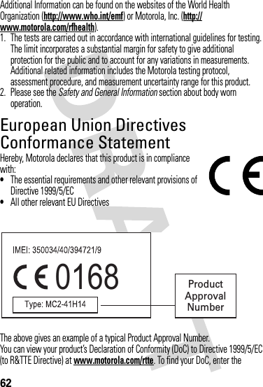 62Additional Information can be found on the websites of the World Health Organization (http://www.who.int/emf) or Motorola, Inc. (http://www.motorola.com/rfhealth).1. The tests are carried out in accordance with international guidelines for testing. The limit incorporates a substantial margin for safety to give additional protection for the public and to account for any variations in measurements. Additional related information includes the Motorola testing protocol, assessment procedure, and measurement uncertainty range for this product.2. Please see the Safety and General Information section about body worn operation.European Union Directives Conformance StatementEU ConformanceHereby, Motorola declares that this product is in compliance with:•The essential requirements and other relevant provisions of Directive 1999/5/EC•All other relevant EU DirectivesThe above gives an example of a typical Product Approval Number.You can view your product’s Declaration of Conformity (DoC) to Directive 1999/5/EC (to R&amp;TTE Directive) at www.motorola.com/rtte. To find your DoC, enter the 0168 Product Approval Number