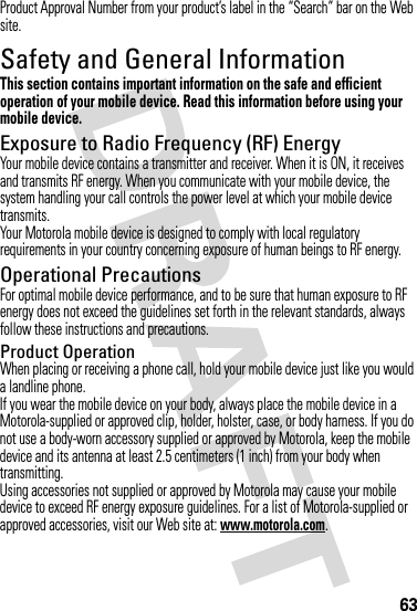 63Product Approval Number from your product’s label in the “Search” bar on the Web site.Safety and General InformationSafety I nformationThis section contains important information on the safe and efficient operation of your mobile device. Read this information before using your mobile device.Exposure to Radio Frequency (RF) EnergyYour mobile device contains a transmitter and receiver. When it is ON, it receives and transmits RF energy. When you communicate with your mobile device, the system handling your call controls the power level at which your mobile device transmits.Your Motorola mobile device is designed to comply with local regulatory requirements in your country concerning exposure of human beings to RF energy.Operational PrecautionsFor optimal mobile device performance, and to be sure that human exposure to RF energy does not exceed the guidelines set forth in the relevant standards, always follow these instructions and precautions.Product OperationWhen placing or receiving a phone call, hold your mobile device just like you would a landline phone.If you wear the mobile device on your body, always place the mobile device in a Motorola-supplied or approved clip, holder, holster, case, or body harness. If you do not use a body-worn accessory supplied or approved by Motorola, keep the mobile device and its antenna at least 2.5 centimeters (1 inch) from your body when transmitting.Using accessories not supplied or approved by Motorola may cause your mobile device to exceed RF energy exposure guidelines. For a list of Motorola-supplied or approved accessories, visit our Web site at: www.motorola.com.