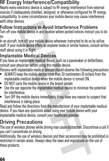 64RF Energy Interference/CompatibilityNearly every electronic device is subject to RF energy interference from external sources if inadequately shielded, designed, or otherwise configured for RF energy compatibility. In some circumstances your mobile device may cause interference with other devices.Follow Instructions to Avoid Interference ProblemsTurn off your mobile device in any location where posted notices instruct you to do so.In an aircraft, turn off your mobile device whenever instructed to do so by airline staff. If your mobile device offers an airplane mode or similar feature, consult airline staff about using it in flight.Implantable Medical DevicesIf you have an implantable medical device, such as a pacemaker or defibrillator, consult your physician before using this mobile device.Persons with implantable medical devices should observe the following precautions:•ALWAYS keep the mobile device more than 20 centimeters (8 inches) from the implantable medical device when the mobile device is turned ON.•DO NOT carry the mobile device in the breast pocket.•Use the ear opposite the implantable medical device to minimize the potential for interference.•Turn OFF the mobile device immediately if you have any reason to suspect that interference is taking place.Read and follow the directions from the manufacturer of your implantable medical device. If you have any questions about using your mobile device with your implantable medical device, consult your healthcare provider.Driving PrecautionsThe use of wireless phones while driving may cause distraction. Discontinue a call if you can’t concentrate on driving.Additionally, the use of wireless devices and their accessories may be prohibited or restricted in certain areas. Always obey the laws and regulations on the use of these products.