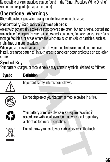 65Responsible driving practices can be found in the “Smart Practices While Driving” section in this guide (or separate guide).Operational WarningsObey all posted signs when using mobile devices in public areas.Potentially Explosive AtmospheresAreas with potentially explosive atmospheres are often, but not always, posted and can include fueling areas, such as below decks on boats, fuel or chemical transfer or storage facilities, or areas where the air contains chemicals or particles, such as grain dust, or metal powders.When you are in such an area, turn off your mobile device, and do not remove, install, or charge batteries. In such areas, sparks can occur and cause an explosion or fire.Symbol KeyYour battery, charger, or mobile device may contain symbols, defined as follows:Symbol DefinitionImportant safety information follows.Do not dispose of your battery or mobile device in a fire.Your battery or mobile device may require recycling in accordance with local laws. Contact your local regulatory authorities for more information.Do not throw your battery or mobile device in the trash.032374o032376o032375o