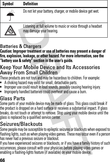 66Batteries &amp; ChargersCaution: Improper treatment or use of batteries may present a danger of fire, explosion, leakage, or other hazard. For more information, see the “battery use &amp; safety” section in the user’s guide.Keep Your Mobile Device and Its Accessories Away From Small ChildrenThese products are not toys and may be hazardous to children. For example:•A choking hazard may exist for small, detachable parts.•Improper use could result in loud sounds, possibly causing hearing injury.•Improperly handled batteries could overheat and cause a burn.Glass PartsSome parts of your mobile device may be made of glass. This glass could break if the product is dropped on a hard surface or receives a substantial impact. If glass breaks, do not touch or attempt to remove. Stop using your mobile device until the glass is replaced by a qualified service center.Seizures/BlackoutsSome people may be susceptible to epileptic seizures or blackouts when exposed to flashing lights, such as when playing video games. These may occur even if a person has never had a previous seizure or blackout.If you have experienced seizures or blackouts, or if you have a family history of such occurrences, please consult with your physician before playing video games or enabling a flashing-lights feature (if available) on your mobile device.Do not let your battery, charger, or mobile device get wet.Listening at full volume to music or voice through a headset may damage your hearing.Symbol Definition