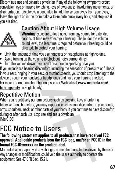 67Discontinue use and consult a physician if any of the following symptoms occur: convulsion, eye or muscle twitching, loss of awareness, involuntary movements, or disorientation. It is always a good idea to hold the screen away from your eyes, leave the lights on in the room, take a 15-minute break every hour, and stop use if you are tired.Caution About High Volume UsageWarning: Exposure to loud noise from any source for extended periods of time may affect your hearing. The louder the volume sound level, the less time is required before your hearing could be affected. To protect your hearing:•Limit the amount of time you use headsets or headphones at high volume.•Avoid turning up the volume to block out noisy surroundings.•Turn the volume down if you can’t hear people speaking near you.If you experience hearing discomfort, including the sensation of pressure or fullness in your ears, ringing in your ears, or muffled speech, you should stop listening to the device through your headset or headphones and have your hearing checked.For more information about hearing, see our Web site at www.motorola.com/hearingsafety (in English only).Repetitive MotionWhen you repetitively perform actions such as pressing keys or entering finger-written characters, you may experience occasional discomfort in your hands, arms, shoulders, neck, or other parts of your body. If you continue to have discomfort during or after such use, stop use and see a physician.[Mar0108]FCC Notice to UsersFCC NoticeThe following statement applies to all products that have received FCC approval. Applicable products bear the FCC logo, and/or an FCC ID in the format FCC-ID:xxxxxx on the product label.Motorola has not approved any changes or modifications to this device by the user. Any changes or modifications could void the user’s authority to operate the equipment. See 47 CFR Sec. 15.21.
