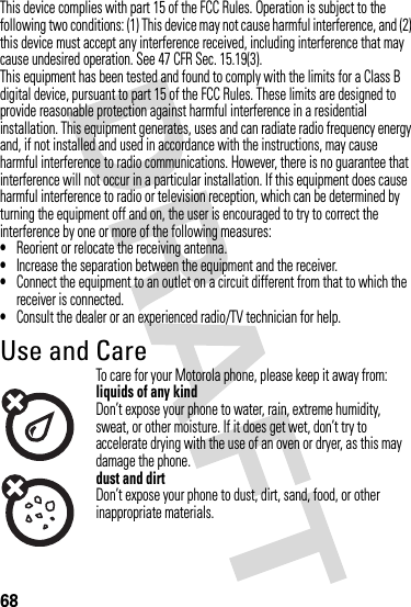 68This device complies with part 15 of the FCC Rules. Operation is subject to the following two conditions: (1) This device may not cause harmful interference, and (2) this device must accept any interference received, including interference that may cause undesired operation. See 47 CFR Sec. 15.19(3).This equipment has been tested and found to comply with the limits for a Class B digital device, pursuant to part 15 of the FCC Rules. These limits are designed to provide reasonable protection against harmful interference in a residential installation. This equipment generates, uses and can radiate radio frequency energy and, if not installed and used in accordance with the instructions, may cause harmful interference to radio communications. However, there is no guarantee that interference will not occur in a particular installation. If this equipment does cause harmful interference to radio or television reception, which can be determined by turning the equipment off and on, the user is encouraged to try to correct the interference by one or more of the following measures:•Reorient or relocate the receiving antenna.•Increase the separation between the equipment and the receiver.•Connect the equipment to an outlet on a circuit different from that to which the receiver is connected.•Consult the dealer or an experienced radio/TV technician for help.Use and CareUse an d CareTo care for your Motorola phone, please keep it away from:liquids of any kindDon’t expose your phone to water, rain, extreme humidity, sweat, or other moisture. If it does get wet, don’t try to accelerate drying with the use of an oven or dryer, as this may damage the phone.dust and dirtDon’t expose your phone to dust, dirt, sand, food, or other inappropriate materials.