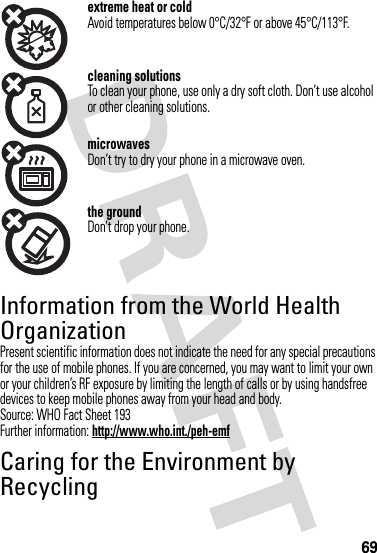 69extreme heat or coldAvoid temperatures below 0°C/32°F or above 45°C/113°F.cleaning solutionsTo clean your phone, use only a dry soft cloth. Don’t use alcohol or other cleaning solutions.microwavesDon’t try to dry your phone in a microwave oven.the groundDon’t drop your phone.Information from the World Health OrganizationWHO Informat ionPresent scientific information does not indicate the need for any special precautions for the use of mobile phones. If you are concerned, you may want to limit your own or your children’s RF exposure by limiting the length of calls or by using handsfree devices to keep mobile phones away from your head and body.Source: WHO Fact Sheet 193Further information: http://www.who.int./peh-emfCaring for the Environment by RecyclingRecycling Information