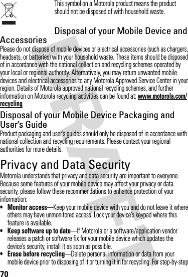 70This symbol on a Motorola product means the product should not be disposed of with household waste.Disposal of your Mobile Device and AccessoriesPlease do not dispose of mobile devices or electrical accessories (such as chargers, headsets, or batteries) with your household waste. These items should be disposed of in accordance with the national collection and recycling schemes operated by your local or regional authority. Alternatively, you may return unwanted mobile devices and electrical accessories to any Motorola Approved Service Center in your region. Details of Motorola approved national recycling schemes, and further information on Motorola recycling activities can be found at: www.motorola.com/recyclingDisposal of your Mobile Device Packaging and User’s GuideProduct packaging and user’s guides should only be disposed of in accordance with national collection and recycling requirements. Please contact your regional authorities for more details.Privacy and Data SecurityPrivacy and Data SecurityMotorola understands that privacy and data security are important to everyone. Because some features of your mobile device may affect your privacy or data security, please follow these recommendations to enhance protection of your information:• Monitor access—Keep your mobile device with you and do not leave it where others may have unmonitored access. Lock your device’s keypad where this feature is available.• Keep software up to date—If Motorola or a software/application vendor releases a patch or software fix for your mobile device which updates the device’s security, install it as soon as possible.• Erase before recycling—Delete personal information or data from your mobile device prior to disposing of it or turning it in for recycling. For step-by-step 