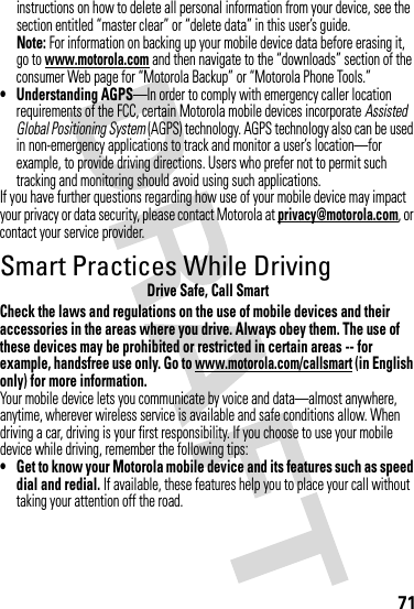 71instructions on how to delete all personal information from your device, see the section entitled “master clear” or “delete data” in this user’s guide.Note: For information on backing up your mobile device data before erasing it, go to www.motorola.com and then navigate to the “downloads” section of the consumer Web page for “Motorola Backup” or “Motorola Phone Tools.”• Understanding AGPS—In order to comply with emergency caller location requirements of the FCC, certain Motorola mobile devices incorporate Assisted Global Positioning System (AGPS) technology. AGPS technology also can be used in non-emergency applications to track and monitor a user’s location—for example, to provide driving directions. Users who prefer not to permit such tracking and monitoring should avoid using such applications.If you have further questions regarding how use of your mobile device may impact your privacy or data security, please contact Motorola at privacy@motorola.com, or contact your service provider.Smart Practices While DrivingDriving SafetyDrive Safe, Call SmartCheck the laws and regulations on the use of mobile devices and their accessories in the areas where you drive. Always obey them. The use of these devices may be prohibited or restricted in certain areas -- for example, handsfree use only. Go to www.motorola.com/callsmart (in English only) for more information.Your mobile device lets you communicate by voice and data—almost anywhere, anytime, wherever wireless service is available and safe conditions allow. When driving a car, driving is your first responsibility. If you choose to use your mobile device while driving, remember the following tips:• Get to know your Motorola mobile device and its features such as speed dial and redial. If available, these features help you to place your call without taking your attention off the road.