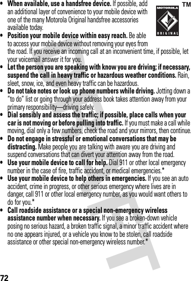 72• When available, use a handsfree device. If possible, add an additional layer of convenience to your mobile device with one of the many Motorola Original handsfree accessories available today.• Position your mobile device within easy reach. Be able to access your mobile device without removing your eyes from the road. If you receive an incoming call at an inconvenient time, if possible, let your voicemail answer it for you.• Let the person you are speaking with know you are driving; if necessary, suspend the call in heavy traffic or hazardous weather conditions. Rain, sleet, snow, ice, and even heavy traffic can be hazardous.• Do not take notes or look up phone numbers while driving. Jotting down a “to do” list or going through your address book takes attention away from your primary responsibility—driving safely.• Dial sensibly and assess the traffic; if possible, place calls when your car is not moving or before pulling into traffic. If you must make a call while moving, dial only a few numbers, check the road and your mirrors, then continue.• Do not engage in stressful or emotional conversations that may be distracting. Make people you are talking with aware you are driving and suspend conversations that can divert your attention away from the road.• Use your mobile device to call for help. Dial 911 or other local emergency number in the case of fire, traffic accident, or medical emergencies.*• Use your mobile device to help others in emergencies. If you see an auto accident, crime in progress, or other serious emergency where lives are in danger, call 911 or other local emergency number, as you would want others to do for you.*• Call roadside assistance or a special non-emergency wireless assistance number when necessary. If you see a broken-down vehicle posing no serious hazard, a broken traffic signal, a minor traffic accident where no one appears injured, or a vehicle you know to be stolen, call roadside assistance or other special non-emergency wireless number.*