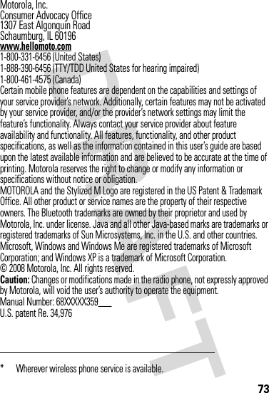 73 Motorola, Inc.Consumer Advocacy Office1307 East Algonquin RoadSchaumburg, IL 60196www.hellomoto.com1-800-331-6456 (United States)1-888-390-6456 (TTY/TDD United States for hearing impaired)1-800-461-4575 (Canada)Certain mobile phone features are dependent on the capabilities and settings of your service provider’s network. Additionally, certain features may not be activated by your service provider, and/or the provider’s network settings may limit the feature’s functionality. Always contact your service provider about feature availability and functionality. All features, functionality, and other product specifications, as well as the information contained in this user’s guide are based upon the latest available information and are believed to be accurate at the time of printing. Motorola reserves the right to change or modify any information or specifications without notice or obligation.MOTOROLA and the Stylized M Logo are registered in the US Patent &amp; Trademark Office. All other product or service names are the property of their respective owners. The Bluetooth trademarks are owned by their proprietor and used by Motorola, Inc. under license. Java and all other Java-based marks are trademarks or registered trademarks of Sun Microsystems, Inc. in the U.S. and other countries. Microsoft, Windows and Windows Me are registered trademarks of Microsoft Corporation; and Windows XP is a trademark of Microsoft Corporation. © 2008 Motorola, Inc. All rights reserved.Caution: Changes or modifications made in the radio phone, not expressly approved by Motorola, will void the user’s authority to operate the equipment.Manual Number: 68XXXXX359___U.S. patent Re. 34,976* Wherever wireless phone service is available.