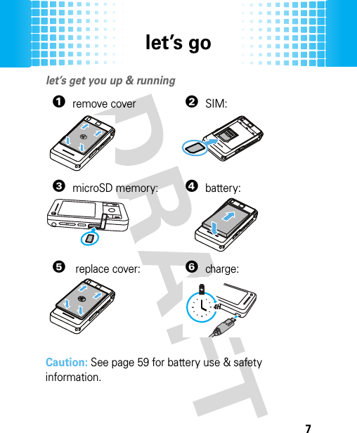 let’s go7let’s golet’s get you up &amp; running Caution: See page 59 for battery use &amp; safety information.1remove cover2SIM:3microSD memory:4battery:5replace cover:6charge:4H