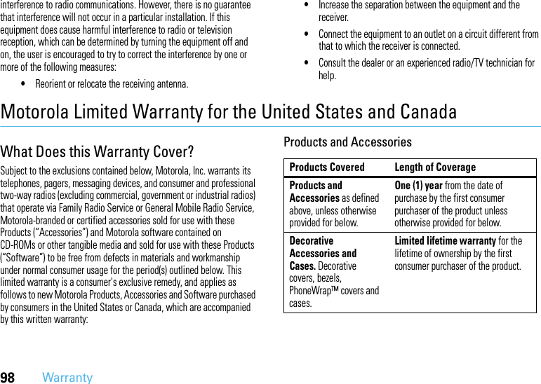 98Warrantyinterference to radio communications. However, there is no guarantee that interference will not occur in a particular installation. If this equipment does cause harmful interference to radio or television reception, which can be determined by turning the equipment off and on, the user is encouraged to try to correct the interference by one or more of the following measures:•Reorient or relocate the receiving antenna.•Increase the separation between the equipment and the receiver.•Connect the equipment to an outlet on a circuit different from that to which the receiver is connected.•Consult the dealer or an experienced radio/TV technician for help.Motorola Limited Warranty for the United States and CanadaWa rr a n t yWhat Does this Warranty Cover?Subject to the exclusions contained below, Motorola, Inc. warrants its telephones, pagers, messaging devices, and consumer and professional two-way radios (excluding commercial, government or industrial radios) that operate via Family Radio Service or General Mobile Radio Service, Motorola-branded or certified accessories sold for use with these Products (“Accessories”) and Motorola software contained on CD-ROMs or other tangible media and sold for use with these Products (“Software”) to be free from defects in materials and workmanship under normal consumer usage for the period(s) outlined below. This limited warranty is a consumer&apos;s exclusive remedy, and applies as follows to new Motorola Products, Accessories and Software purchased by consumers in the United States or Canada, which are accompanied by this written warranty:Products and AccessoriesProducts Covered Length of CoverageProducts and Accessories as defined above, unless otherwise provided for below.One (1) year from the date of purchase by the first consumer purchaser of the product unless otherwise provided for below.Decorative Accessories and Cases. Decorative covers, bezels, PhoneWrap™ covers and cases.Limited lifetime warranty for the lifetime of ownership by the first consumer purchaser of the product.