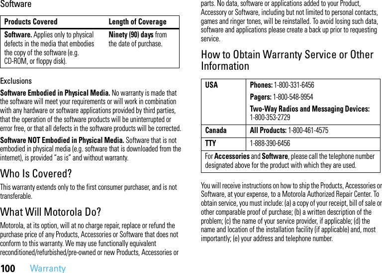 100WarrantySoftwareExclusionsSoftware Embodied in Physical Media. No warranty is made that the software will meet your requirements or will work in combination with any hardware or software applications provided by third parties, that the operation of the software products will be uninterrupted or error free, or that all defects in the software products will be corrected.Software NOT Embodied in Physical Media. Software that is not embodied in physical media (e.g. software that is downloaded from the internet), is provided “as is” and without warranty.Who Is Covered?This warranty extends only to the first consumer purchaser, and is not transferable.What Will Motorola Do?Motorola, at its option, will at no charge repair, replace or refund the purchase price of any Products, Accessories or Software that does not conform to this warranty. We may use functionally equivalent reconditioned/refurbished/pre-owned or new Products, Accessories or parts. No data, software or applications added to your Product, Accessory or Software, including but not limited to personal contacts, games and ringer tones, will be reinstalled. To avoid losing such data, software and applications please create a back up prior to requesting service.How to Obtain Warranty Service or Other InformationYou will receive instructions on how to ship the Products, Accessories or Software, at your expense, to a Motorola Authorized Repair Center. To obtain service, you must include: (a) a copy of your receipt, bill of sale or other comparable proof of purchase; (b) a written description of the problem; (c) the name of your service provider, if applicable; (d) the name and location of the installation facility (if applicable) and, most importantly; (e) your address and telephone number.Products Covered Length of CoverageSoftware. Applies only to physical defects in the media that embodies the copy of the software (e.g. CD-ROM, or floppy disk).Ninety (90) days from the date of purchase.USA Phones: 1-800-331-6456Pagers: 1-800-548-9954Two-Way Radios and Messaging Devices: 1-800-353-2729Canada All Products: 1-800-461-4575TTY1-888-390-6456For Accessories and Software, please call the telephone number designated above for the product with which they are used.