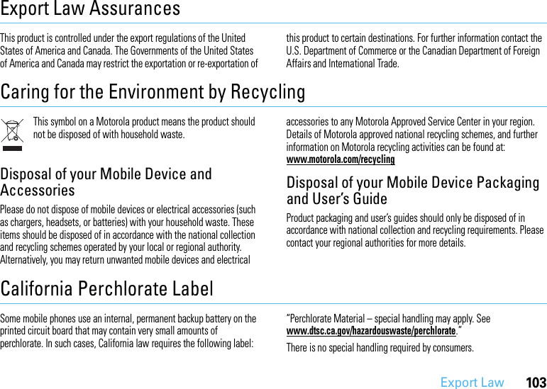 103Export LawExport Law AssurancesExport  LawThis product is controlled under the export regulations of the United States of America and Canada. The Governments of the United States of America and Canada may restrict the exportation or re-exportation of this product to certain destinations. For further information contact the U.S. Department of Commerce or the Canadian Department of Foreign Affairs and International Trade.Caring for the Environment by RecyclingRecycling Informa tionThis symbol on a Motorola product means the product should not be disposed of with household waste.Disposal of your Mobile Device and AccessoriesPlease do not dispose of mobile devices or electrical accessories (such as chargers, headsets, or batteries) with your household waste. These items should be disposed of in accordance with the national collection and recycling schemes operated by your local or regional authority. Alternatively, you may return unwanted mobile devices and electrical accessories to any Motorola Approved Service Center in your region. Details of Motorola approved national recycling schemes, and further information on Motorola recycling activities can be found at: www.motorola.com/recyclingDisposal of your Mobile Device Packaging and User’s GuideProduct packaging and user’s guides should only be disposed of in accordance with national collection and recycling requirements. Please contact your regional authorities for more details.California Perchlorate LabelPerchlorat e LabelSome mobile phones use an internal, permanent backup battery on the printed circuit board that may contain very small amounts of perchlorate. In such cases, California law requires the following label:“Perchlorate Material – special handling may apply. See www.dtsc.ca.gov/hazardouswaste/perchlorate.”There is no special handling required by consumers.
