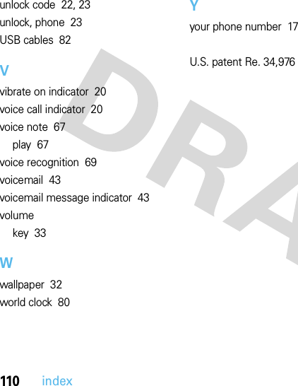 110indexunlock code  22, 23unlock, phone  23USB cables  82Vvibrate on indicator  20voice call indicator  20voice note  67play  67voice recognition  69voicemail  43voicemail message indicator  43volumekey  33Wwallpaper  32world clock  80Yyour phone number  17U.S. patent Re. 34,976 