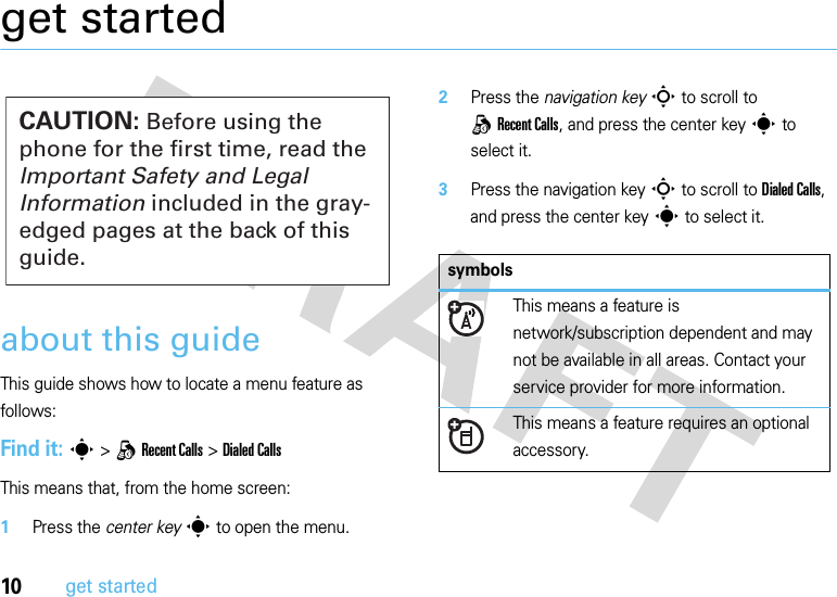 10get startedget startedabout this guideThis guide shows how to locate a menu feature as follows:Find it: s &gt;qRecent Calls &gt;Dialed CallsThis means that, from the home screen:  1Press the center keys to open the menu.2Press the navigation keyS to scroll to qRecent Calls, and press the center keys to select it.3Press the navigation keyS to scroll to Dialed Calls, and press the center keys to select it.CAUTION: Before using the phone for the first time, read the Important Safety and Legal Information included in the gray-edged pages at the back of this guide.symbolsThis means a feature is network/subscription dependent and may not be available in all areas. Contact your service provider for more information.This means a feature requires an optional accessory.