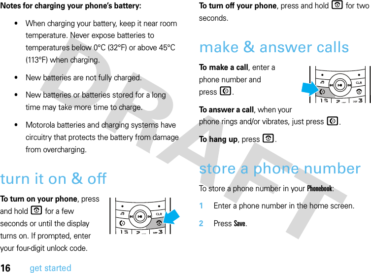 16get startedNotes for charging your phone’s battery:•When charging your battery, keep it near room temperature. Never expose batteries to temperatures below 0°C (32°F) or above 45°C (113°F) when charging.•New batteries are not fully charged.•New batteries or batteries stored for a long time may take more time to charge.•Motorola batteries and charging systems have circuitry that protects the battery from damage from overcharging.turn it on &amp; offTo turn on your phone, press and hold O for a few seconds or until the display turns on. If prompted, enter your four-digit unlock code.To turn off your phone, press and hold O for two seconds.make &amp; answer callsTo make a call, enter a phone number and pressN.To answer a call, when your phone rings and/or vibrates, just pressN.To hang up, press O.store a phone numberTo store a phone number in your Phonebook:  1Enter a phone number in the home screen.2Press Save.