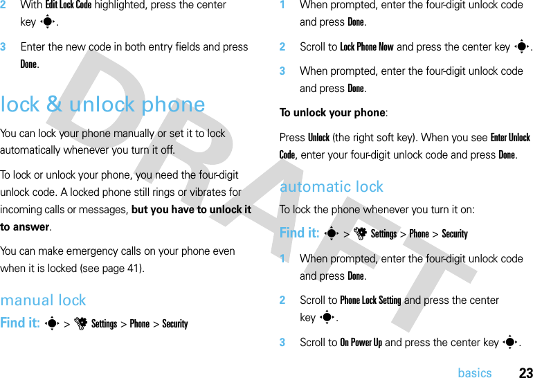 23basics2With Edit Lock Code highlighted, press the center keys.3Enter the new code in both entry fields and press Done.lock &amp; unlock phoneYou can lock your phone manually or set it to lock automatically whenever you turn it off. To lock or unlock your phone, you need the four-digit unlock code. A locked phone still rings or vibrates for incoming calls or messages, but you have to unlock it to answer.You can make emergency calls on your phone even when it is locked (see page 41).manual lockFind it: s &gt;uSettings &gt;Phone &gt;Security  1When prompted, enter the four-digit unlock code and press Done.2Scroll to Lock Phone Now and press the center keys.3When prompted, enter the four-digit unlock code and press Done.To unlock your phone:Press Unlock (the right soft key). When you see Enter Unlock Code, enter your four-digit unlock code and pressDone.automatic lockTo lock the phone whenever you turn it on:Find it: s &gt;uSettings &gt;Phone &gt;Security  1When prompted, enter the four-digit unlock code and press Done.2Scroll to Phone Lock Setting and press the center keys.3Scroll to On Power Up and press the center keys.