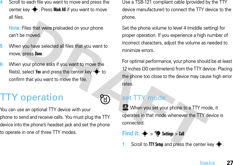 27basics4Scroll to each file you want to move and press the center keys. Press Mark All if you want to move all files. Note: Files that were preloaded on your phone can’t be moved.5When you have selected all files that you want to move, press Done.6When your phone asks if you want to move the file(s), select Yes and press the center keys to confirm that you want to move the file.TTY operationYou can use an optional TTY device with your phone to send and receive calls. You must plug the TTY device into the phone’s headset jack and set the phone to operate in one of three TTY modes.Use a TSB-121 compliant cable (provided by the TTY device manufacturer) to connect the TTY device to the phone.Set the phone volume to level 4 (middle setting) for proper operation. If you experience a high number of incorrect characters, adjust the volume as needed to minimize errors.For optimal performance, your phone should be at least 12 inches (30 centimeters) from the TTY device. Placing the phone too close to the device may cause high error rates.set TTY modeù When you set your phone to a TTY mode, it operates in that mode whenever the TTY device is connected.Find it: s &gt;uSettings &gt;Call  1Scroll to TTY Setup and press the center keys.