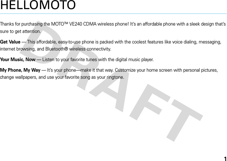 1HELLOMOTOThanks for purchasing the MOTOTMVE240 CDMA wireless phone! It’s an affordable phone with a sleek design that’s sure to get attention.Get Value — This affordable, easy-to-use phone is packed with the coolest features like voice dialing, messaging, internet browsing, and Bluetooth® wireless connectivity.Your Music, Now — Listen to your favorite tunes with the digital music player.My Phone, My Way — It’s your phone—make it that way. Customize your home screen with personal pictures, change wallpapers, and use your favorite song as your ringtone.