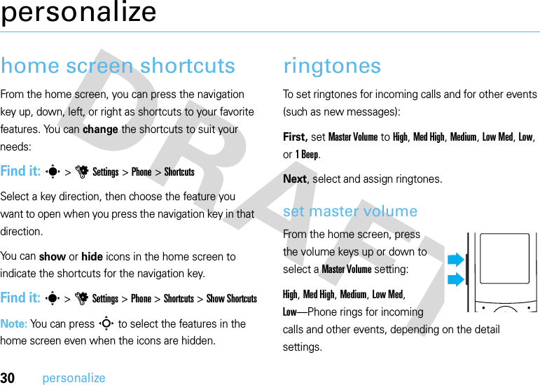 30personalizepersonalizehome screen shortcutsFrom the home screen, you can press the navigation key up, down, left, or right as shortcuts to your favorite features. You can change the shortcuts to suit your needs:Find it: s &gt;uSettings &gt;Phone &gt;ShortcutsSelect a key direction, then choose the feature you want to open when you press the navigation key in that direction.You can show or hide icons in the home screen to indicate the shortcuts for the navigation key.Find it: s &gt;uSettings &gt;Phone &gt;Shortcuts &gt;Show ShortcutsNote: You can pressS to select the features in the home screen even when the icons are hidden.ringtonesTo set ringtones for incoming calls and for other events (such as new messages):First, set Master Volume to High, Med High, Medium, Low Med, Low, or 1Beep.Next, select and assign ringtones.set master volumeFrom the home screen, press the volume keys up or down to select a Master Volume setting:High, Med High, Medium, Low Med, Low—Phone rings for incoming calls and other events, depending on the detail settings.